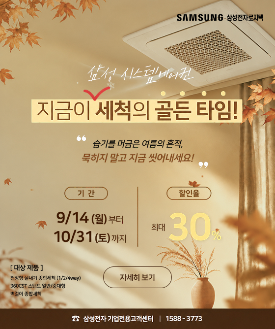 삼성 시스템에어컨 - 지금이 세척의 골든타임!. '습기를 머금은 여름의 흔적, 묵히지 말고 지금 씻어내세요!' - 기간 : 9/14(월)부터 ~ 10/31(토)까지, 할인율 : 최대 30%, 대상 제품 : 천정형 실내기 종합세척(1/2/4way), 360CST 스텐드 일반/중대형, 벽걸이 종합세척. 자세히 보기, 삼성전자 기업전용 고객센터 : 1588-3773 